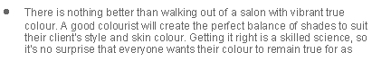 Text Box: There is nothing better than walking out of a salon with vibrant true colour. A good colourist will create the perfect balance of shades to suit their client's style and skin colour. Getting it right is a skilled science, so it's no surprise that everyone wants their colour to remain true for as 